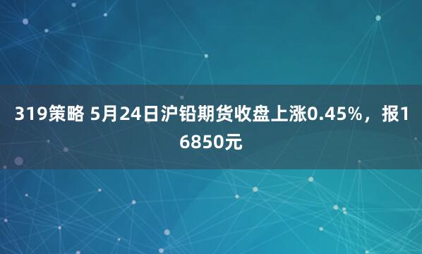 319策略 5月24日沪铅期货收盘上涨0.45%，报16850元
