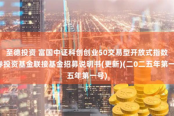 至德投资 富国中证科创创业50交易型开放式指数证券投资基金联接基金招募说明书(更新)(二0二五年第一号)