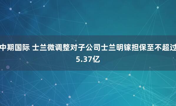 中期国际 士兰微调整对子公司士兰明镓担保至不超过5.37亿