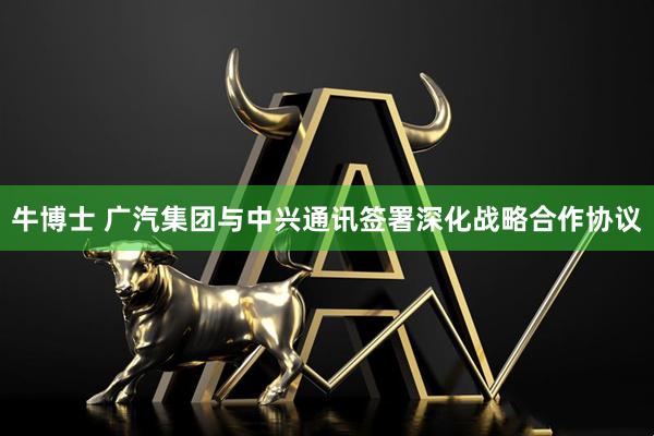 牛博士 广汽集团与中兴通讯签署深化战略合作协议