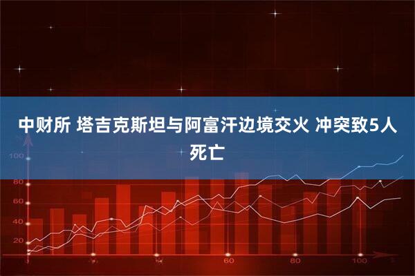 中财所 塔吉克斯坦与阿富汗边境交火 冲突致5人死亡