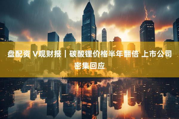 盘配资 V观财报｜碳酸锂价格半年翻倍 上市公司密集回应