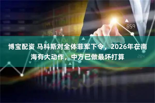 博宝配资 马科斯对全体菲军下令，2026年在南海有大动作，中方已做最坏打算