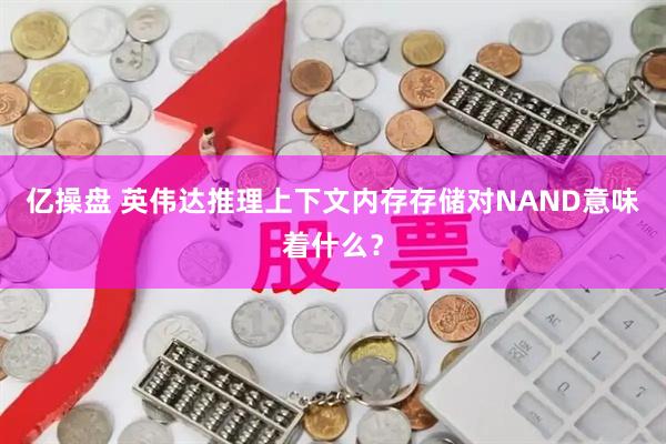 亿操盘 英伟达推理上下文内存存储对NAND意味着什么？