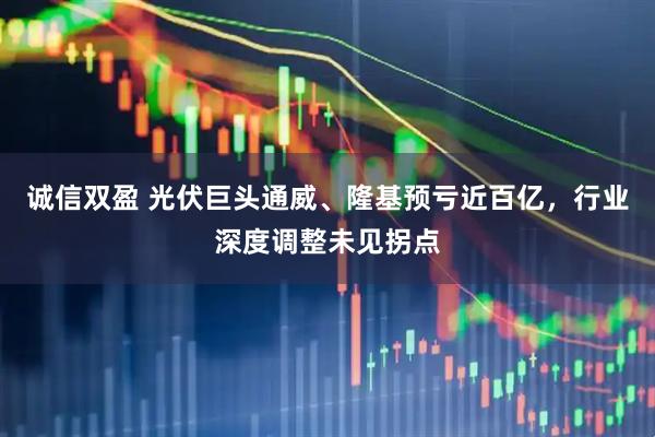 诚信双盈 光伏巨头通威、隆基预亏近百亿，行业深度调整未见拐点