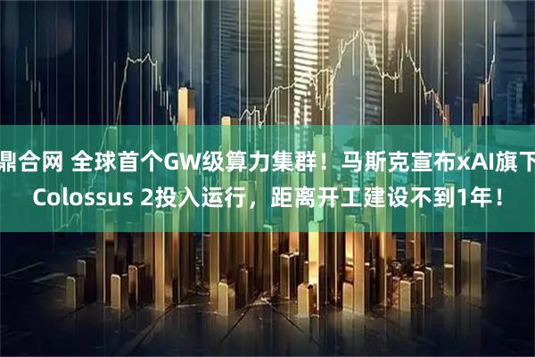 鼎合网 全球首个GW级算力集群！马斯克宣布xAI旗下Colossus 2投入运行，距离开工建设不到1年！