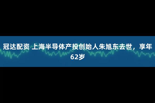 冠达配资 上海半导体产投创始人朱旭东去世，享年62岁