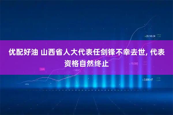 优配好油 山西省人大代表任剑锋不幸去世, 代表资格自然终止
