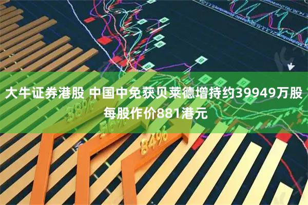 大牛证券港股 中国中免获贝莱德增持约39949万股 每股作价881港元