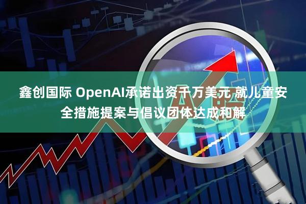 鑫创国际 OpenAI承诺出资千万美元 就儿童安全措施提案与倡议团体达成和解