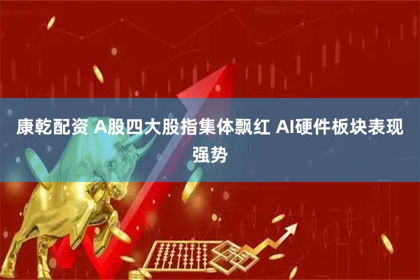 康乾配资 A股四大股指集体飘红 AI硬件板块表现强势