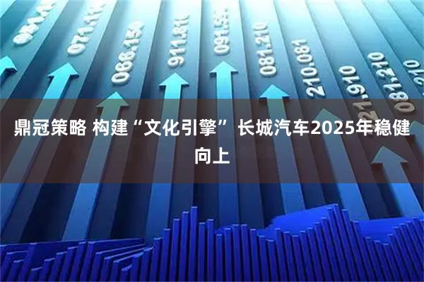 鼎冠策略 构建“文化引擎” 长城汽车2025年稳健向上