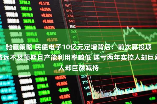 驰赢策略 民德电子10亿元定增背后：前次募投项目效益远不及预期且产能利用率畸低 连亏两年实控人却巨额减持
