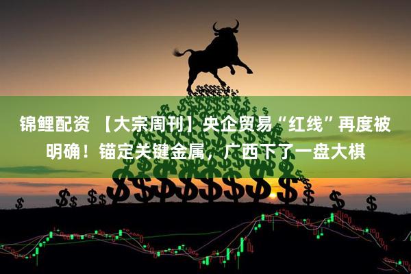 锦鲤配资 【大宗周刊】央企贸易“红线”再度被明确！锚定关键金属，广西下了一盘大棋